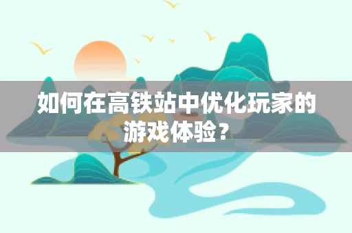 如何在高铁站中优化玩家的游戏体验？