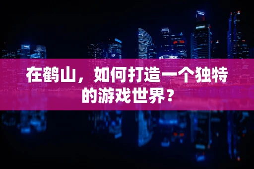 在鹤山，如何打造一个独特的游戏世界？