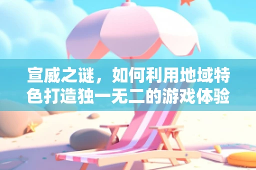 宣威之谜，如何利用地域特色打造独一无二的游戏体验？