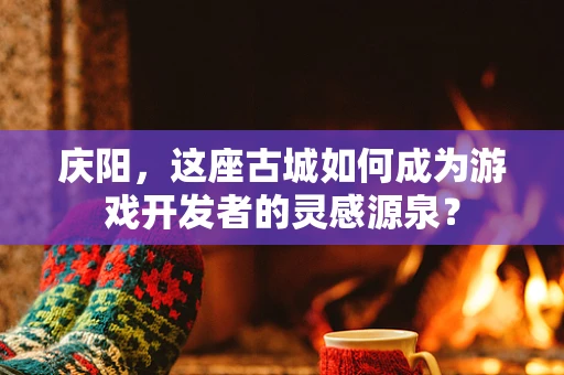庆阳，这座古城如何成为游戏开发者的灵感源泉？