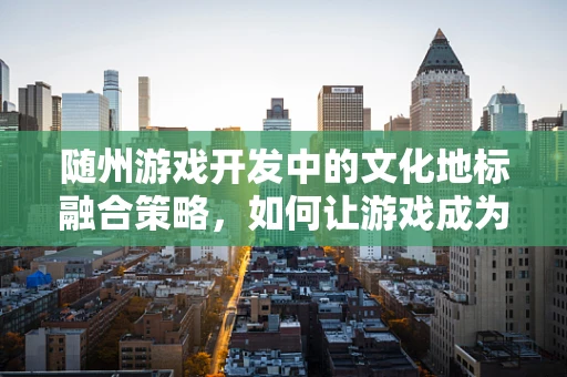 随州游戏开发中的文化地标融合策略，如何让游戏成为城市新名片？