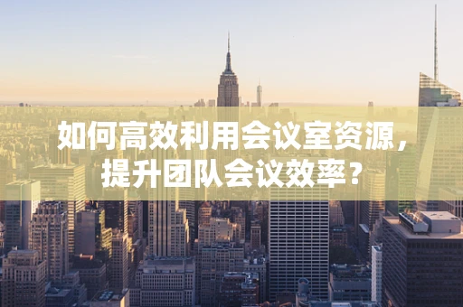 如何高效利用会议室资源，提升团队会议效率？