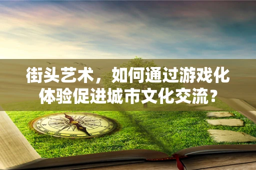 街头艺术，如何通过游戏化体验促进城市文化交流？