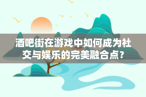 酒吧街在游戏中如何成为社交与娱乐的完美融合点？