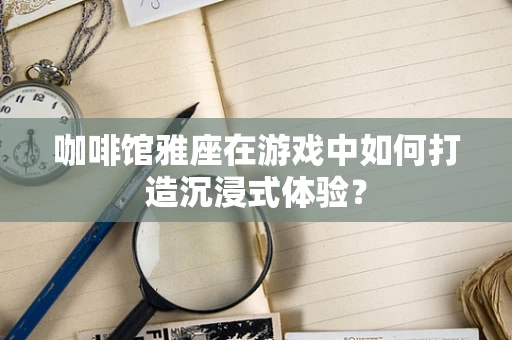 咖啡馆雅座在游戏中如何打造沉浸式体验？