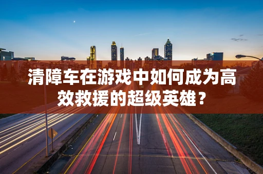 清障车在游戏中如何成为高效救援的超级英雄？