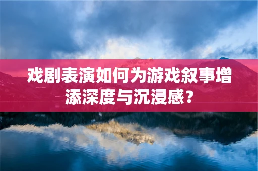 戏剧表演如何为游戏叙事增添深度与沉浸感？