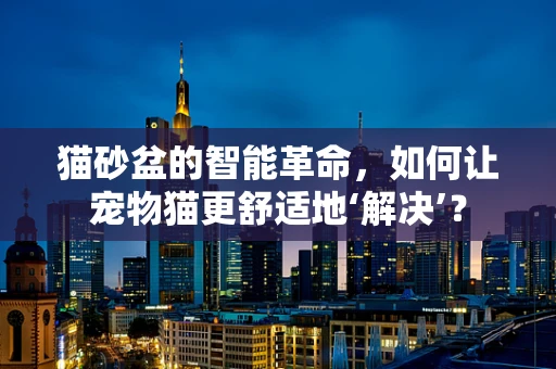 猫砂盆的智能革命，如何让宠物猫更舒适地‘解决’？