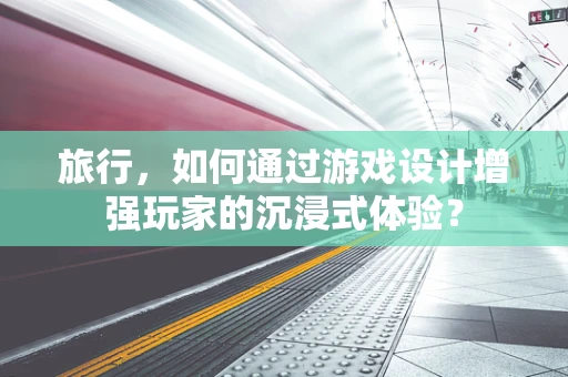 旅行，如何通过游戏设计增强玩家的沉浸式体验？