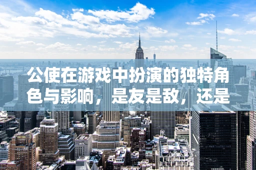 公使在游戏中扮演的独特角色与影响，是友是敌，还是中立者？