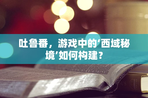 吐鲁番，游戏中的‘西域秘境’如何构建？