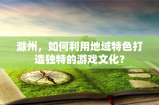 滁州，如何利用地域特色打造独特的游戏文化？