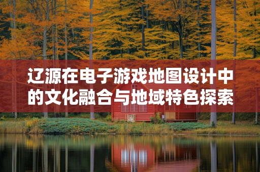 辽源在电子游戏地图设计中的文化融合与地域特色探索