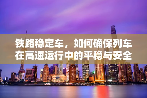 铁路稳定车，如何确保列车在高速运行中的平稳与安全？