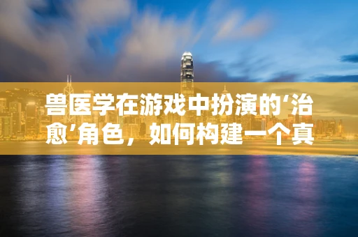 兽医学在游戏中扮演的‘治愈’角色，如何构建一个真实的动物护理体验？