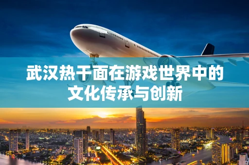 武汉热干面在游戏世界中的文化传承与创新