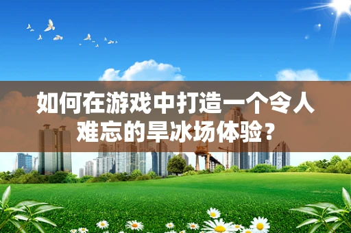 如何在游戏中打造一个令人难忘的旱冰场体验？