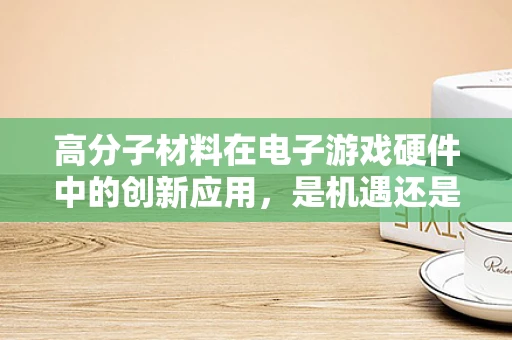 高分子材料在电子游戏硬件中的创新应用，是机遇还是挑战？