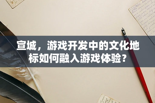 宣城，游戏开发中的文化地标如何融入游戏体验？