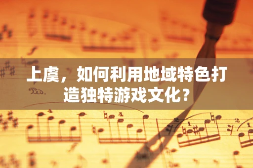 上虞，如何利用地域特色打造独特游戏文化？