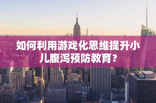 如何利用游戏化思维提升小儿腹泻预防教育？