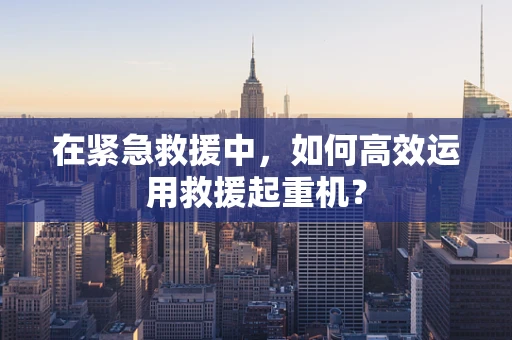 在紧急救援中，如何高效运用救援起重机？