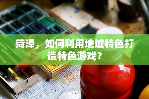 菏泽，如何利用地域特色打造特色游戏？