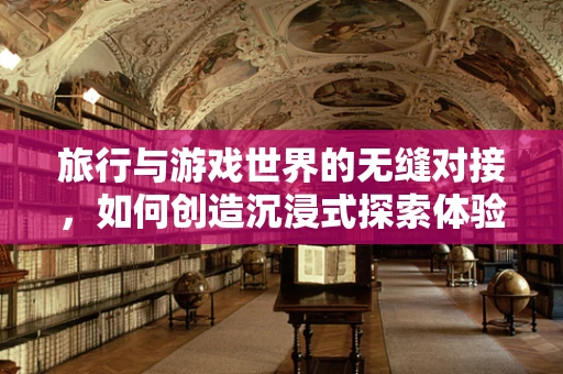 旅行与游戏世界的无缝对接，如何创造沉浸式探索体验？