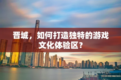 晋城，如何打造独特的游戏文化体验区？