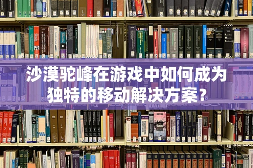 沙漠驼峰在游戏中如何成为独特的移动解决方案？