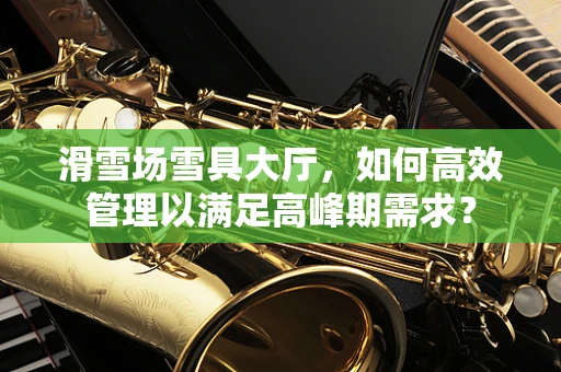 滑雪场雪具大厅，如何高效管理以满足高峰期需求？