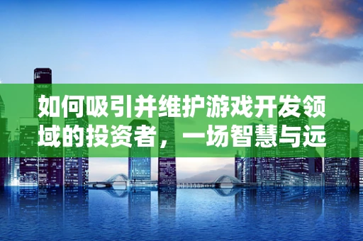 如何吸引并维护游戏开发领域的投资者，一场智慧与远见的较量