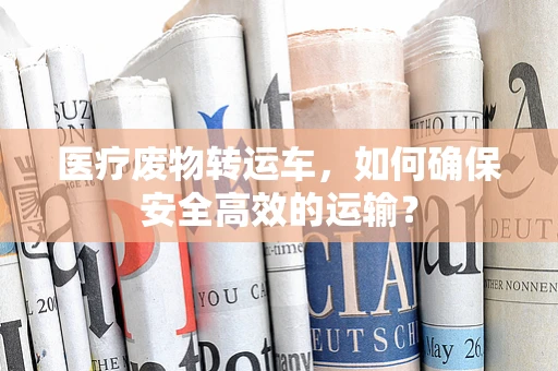 医疗废物转运车，如何确保安全高效的运输？