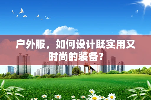 户外服，如何设计既实用又时尚的装备？
