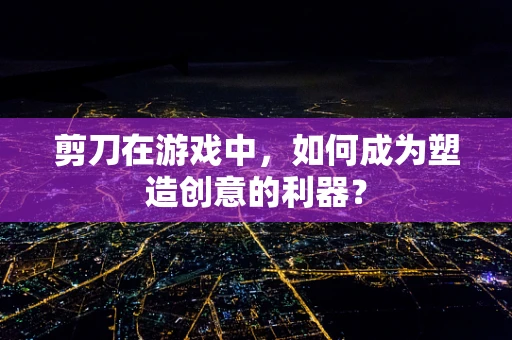 剪刀在游戏中，如何成为塑造创意的利器？