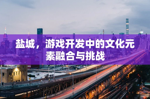 盐城，游戏开发中的文化元素融合与挑战