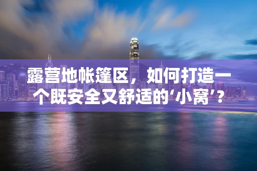 露营地帐篷区，如何打造一个既安全又舒适的‘小窝’？