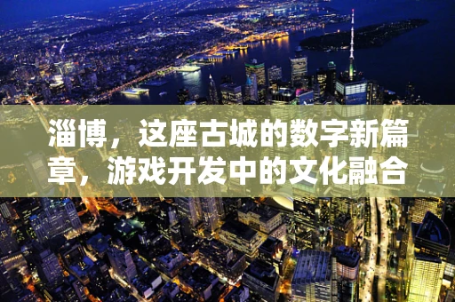 淄博，这座古城的数字新篇章，游戏开发中的文化融合与技术创新
