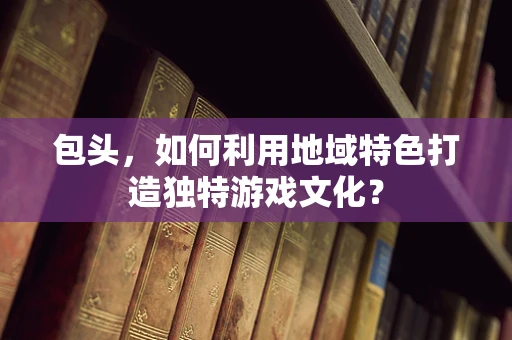 包头，如何利用地域特色打造独特游戏文化？