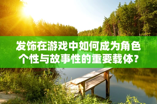 发饰在游戏中如何成为角色个性与故事性的重要载体？