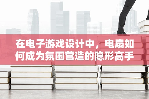 在电子游戏设计中，电扇如何成为氛围营造的隐形高手？