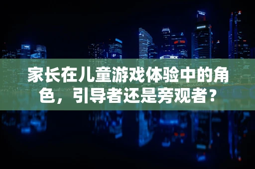 家长在儿童游戏体验中的角色，引导者还是旁观者？