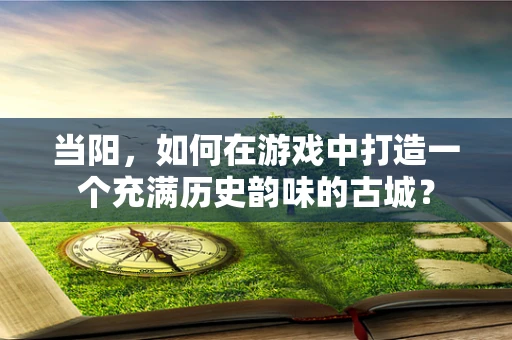 当阳，如何在游戏中打造一个充满历史韵味的古城？