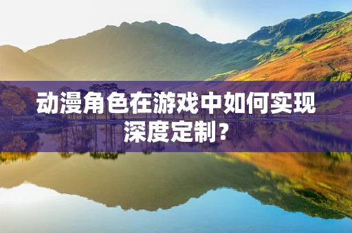 动漫角色在游戏中如何实现深度定制？
