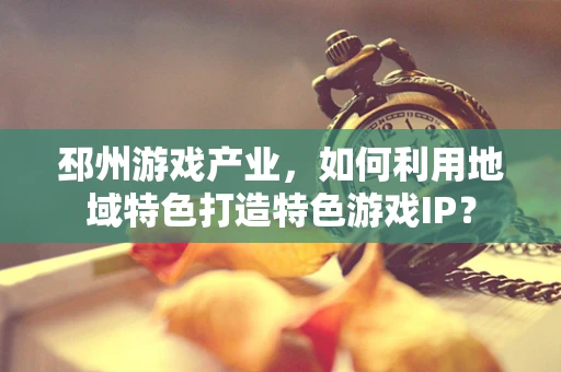 邳州游戏产业，如何利用地域特色打造特色游戏IP？