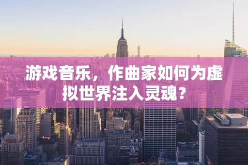 游戏音乐，作曲家如何为虚拟世界注入灵魂？