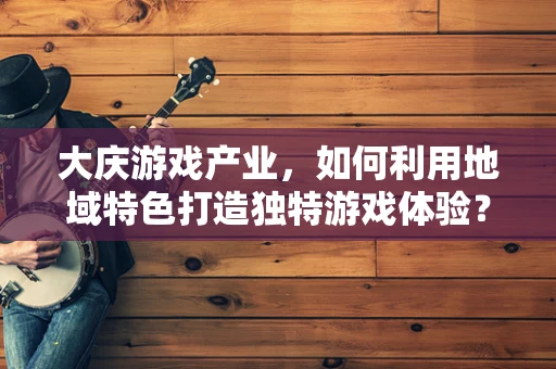大庆游戏产业，如何利用地域特色打造独特游戏体验？