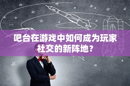 吧台在游戏中如何成为玩家社交的新阵地？