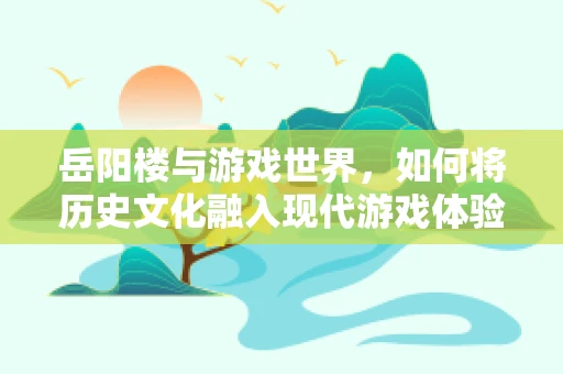 岳阳楼与游戏世界，如何将历史文化融入现代游戏体验？