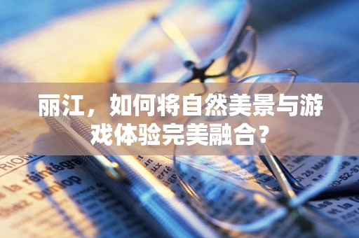 丽江，如何将自然美景与游戏体验完美融合？